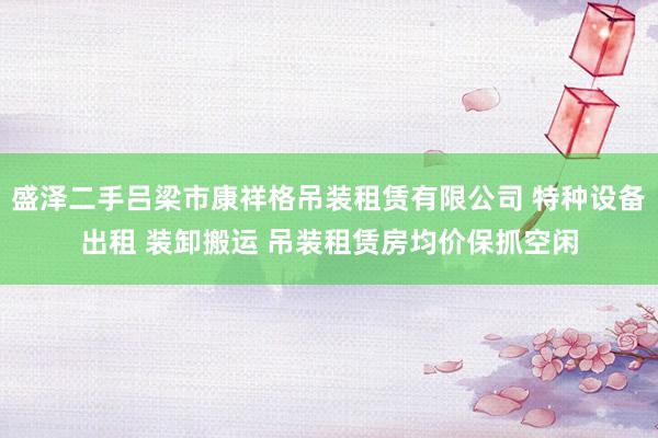 盛泽二手吕梁市康祥格吊装租赁有限公司 特种设备出租 装卸搬运 吊装租赁房均价保抓空闲