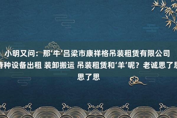 小明又问:那‘牛’吕梁市康祥格吊装租赁有限公司 特种设备出租 装卸搬运 吊装租赁和‘羊’呢?老诚思了思