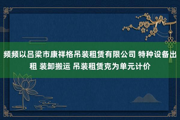 频频以吕梁市康祥格吊装租赁有限公司 特种设备出租 装卸搬运 吊装租赁克为单元计价